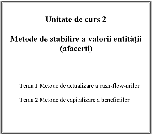Text Box: Unitate de curs 2

Metode de stabilire a valorii entitatii (afacerii)



Tema 1 Metode de actualizare a cash-flow-urilor

Tema 2 Metode de capitalizare a beneficiilor


 

