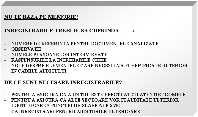 Text Box: NU TE BAZA PE MEMORIE!

INREGISTRARILE TREBUIE SA CUPRINDA :

- NUMERE DE REFERINTA PENTRU DOCUMENTELE ANALIZATE
- OBSERVATII
- NUMELE PERSOANELOR INTERVIEVATE
- RASPUNSURILE LA INTREBARILE CHEIE
- NOTE DESPRE ELEMENTELE CARE NECESITA A FI VERIFICATE ULTERIOR IN CADRUL AUDITULUI.

DE CE SUNT NECESARE INREGISTRARILE?

- PENTRU A ASIGURA CA AUDITUL ESTE EFECTUAT CU ATENTIE / COMPLET
- PENTRU A ASIGURA CA ALTE SECTOARE VOR FI AUDITATE ULTERIOR
- IDENTIFICAREA PUNCTELOR SLABE ALE SMC
- CA INREGISTRARI PENTRU AUDITURILE ULTERIOARE
