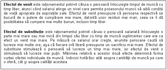 Text Box: Efectul de venit este rationamentul potrivit caruia o persoana inlocuieste timpul de munca cu timp liber, atunci cand salariul atinge un nivel care permite posesorului muncii sa aiba conditii de viata apropiate de aspiratiile sale. Efectul de venit presupune ca persoana respectiva se bucura de o putere de cumparare mai mare, datorita unor venituri mai mari, ceea ce ii da posibilitatea sa cumpere mai multe bunuri, inclusiv timp liber. 
Efectul de substitutie este rationamentul potrivit caruia o persoana salariata inlocuieste o parte mai mare sau mai mica din timpul sau liber cu timp de munca suplimentar care are ca efect un venit mai mare. Pe masura ce salariul orar creste, anumite persoane cauta sa lucreze mai multe ore, asa ca fiecare ora libera presupune un sacrificiu mai mare. Efectul de substituire stimuleaza o persoana sa lucreze un timp mai mare; iar efectul de venit o stimuleaza sa lucreze mai putin. Marimea relativa a acestor doua efecte determina forma curbei ofertei individuale de munca. Indivizii hotarasc atat asupra cantitatii de munca pe care o ofera, cat si asupra calitatii acesteia

