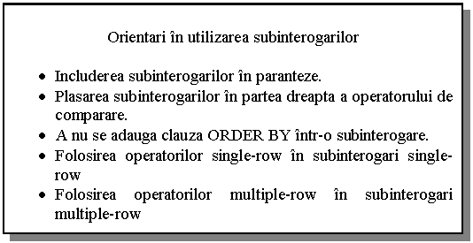 Text Box: Orientari in utilizarea subinterogarilor

• Includerea subinterogarilor in paranteze.
• Plasarea subinterogarilor in partea dreapta a operatorului de comparare.
• A nu se adauga clauza ORDER BY intr-o subinterogare.
• Folosirea operatorilor single-row in subinterogari single-row
• Folosirea operatorilor multiple-row in subinterogari multiple-row

