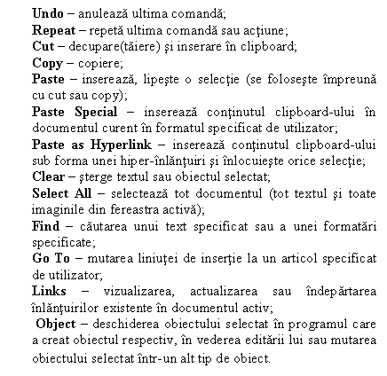 Text Box: Undo  anuleaza ultima comanda;
Repeat  repeta ultima comanda sau actiune;
Cut  decupare(taiere) si inserare n clipboard;
Copy  copiere;
Paste  insereaza, lipeste o selectie (se foloseste mpreuna cu cut sau copy);
Paste Special  insereaza continutul clipboard-ului n documentul curent n formatul specificat de utilizator;
Paste as Hyperlink  insereaza continutul clipboard-ului sub forma unei hiper-nlantuiri si nlocuieste orice selectie;
Clear  sterge textul sau obiectul selectat;
Select All  selecteaza tot documentul (tot textul si toate imaginile din fereastra activa);
Find  cautarea unui text specificat sau a unei formatari specificate;
Go To  mutarea liniutei de insertie la un articol specificat de utilizator;
Links  vizualizarea, actualizarea sau ndepartarea nlantuirilor existente n documentul activ;
 Object  deschiderea obiectului selectat n programul care a creat obiectul respectiv, n vederea editarii lui sau mutarea obiectului selectat ntr-un alt tip de obiect.
