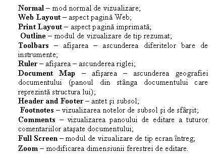 Text Box: Normal  mod normal de vizualizare;
Web Layout  aspect pagina Web;
Print Layout  aspect pagina imprimata;
 Outline  modul de vizualizare de tip rezumat;
Toolbars  afisarea  ascunderea diferitelor bare de instrumente;
Ruler  afisarea  ascunderea riglei;
Document Map  afisarea  ascunderea geografiei documentului (panoul din stnga documentului care reprezinta structura lui);
Header and Footer  antet si subsol;
 Footnotes  vizualizarea notelor de subsol si de sfrsit; 
Comments  vizualizarea panoului de editare a tuturor comentariilor atasate documentului; 
Full Screen  modul de vizualizare de tip ecran ntreg; 
Zoom  modificarea dimensiunii ferestrei de editare.
