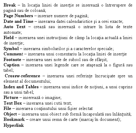 Text Box: Break  n locatia liniei de insertie se insereaza o ntrerupere de pagina sau de coloana;
Page Numbers  inserare numere de pagina;
Date and Time  inserarea datei calendaristice si a orei exacte;
Auto Text  creaza sau insereaza o intrare n lista de texte automate;
Field  inserarea unei instructiuni de cmp la locatia actuala a liniei de insertie;
Symbol  inserarea simbolurilor si a caracterelor speciale;
Comment  inserarea unui comentariu la locatia liniei de insertie
Footnote  inserarea unei note de subsol sau de sfrsit; 
Caption  inserarea unei legende care se ataseaza la o figura sau tabel;
 Crossw-reference  inserarea unei referinte ncrucisate spre un element al documentului; 
Index and Tables  inserarea unui indice de notiuni, a unui cuprins sau a unui tabel;
Picture  insereaza o imagine;
Text Box  inserarea unei cutii text;
File  inserarea continutului unui fisier selectat 
Object  inserarea unui obiect sub forma ncapsulata sau nlantuita;
Bookmark  creare unui semn de carte (marcaj n document);
Hyperlink
