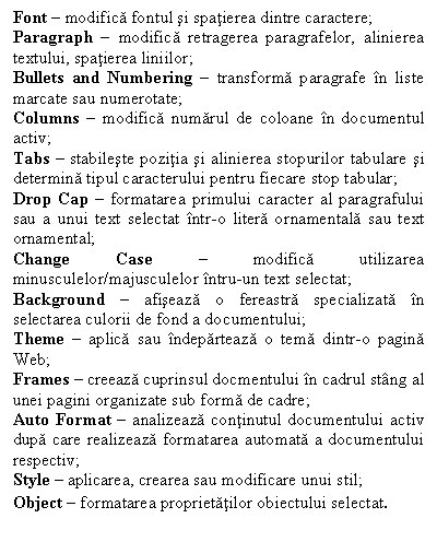 Text Box: Font  modifica fontul si spatierea dintre caractere;
Paragraph  modifica retragerea paragrafelor, alinierea textului, spatierea liniilor;
Bullets and Numbering  transforma paragrafe n liste marcate sau numerotate;
Columns  modifica numarul de coloane n documentul activ;
Tabs  stabileste pozitia si alinierea stopurilor tabulare si determina tipul caracterului pentru fiecare stop tabular;
Drop Cap  formatarea primului caracter al paragrafului sau a unui text selectat ntr-o litera ornamentala sau text ornamental;
Change Case  modifica utilizarea minusculelor/majusculelor ntru-un text selectat;
Background  afiseaza o fereastra specializata n selectarea culorii de fond a documentului;
Theme  aplica sau ndeparteaza o tema dintr-o pagina Web;
Frames  creeaza cuprinsul docmentului n cadrul stng al unei pagini organizate sub forma de cadre;
Auto Format  analizeaza continutul documentului activ dupa care realizeaza formatarea automata a documentului respectiv;
Style  aplicarea, crearea sau modificare unui stil;
Object  formatarea proprietatilor obiectului selectat.
