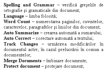 Text Box: Spelling and Grammar  verifica greselile de ortografie si gramaticale din document;
Language  limba folosita;
Word Count  numerotarea paginilor, cuvintelor, caracterelor, paragrafelor si liniilor din document; 
Auto Summarize  crearea automata a sumarului;
Auto Correct  corectare automata a textului;
Track Changes  urmarirea modificarilor n documentul activ, n cazul prelucrarii n comun a documentelor;
Merge Documents  mbinare documente;
Protect document  protejare document;


