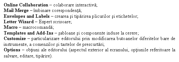 Text Box: Online Collaboration  colaborare interactiva;
Mail Merge  mbinare corespondenta;
Envelopes and Labels  crearea si tiparirea plicurilor si etichetelor;
Letter Wizard  Expert scrisoare;
Macro  macrocomanda;
Templates and Add-Ins  sabloane si componente induse la cerere;
Customize  particularizare editorului prin modificarea butoanelor diferitelor bare de instrumente, a comenzilor si tastelor de prescurtari;
Options  obtiuni ale editorului (aspectul exterior al ecranului, optiunile referitoare la salvare, editare, tiparire).
