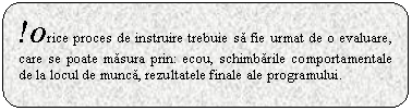 Rounded Rectangle: !Orice proces de instruire trebuie sa fie urmat de o evaluare, care se poate masura prin: ecou, schimbarile comportamentale de la locul de munca, rezultatele finale ale programului.

